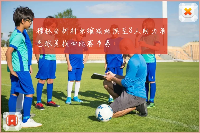 穆林分析科尔缩减轮换至8人助力角色球员找回比赛节奏
