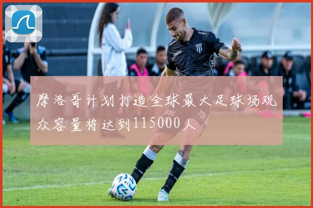 摩洛哥计划打造全球最大足球场观众容量将达到115000人